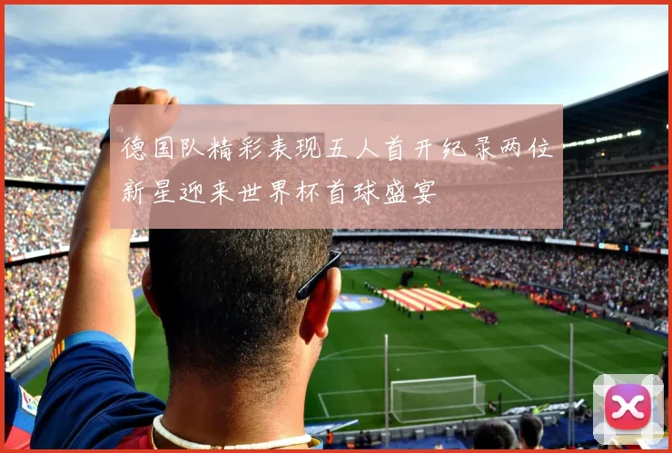 德国队精彩表现五人首开纪录两位新星迎来世界杯首球盛宴