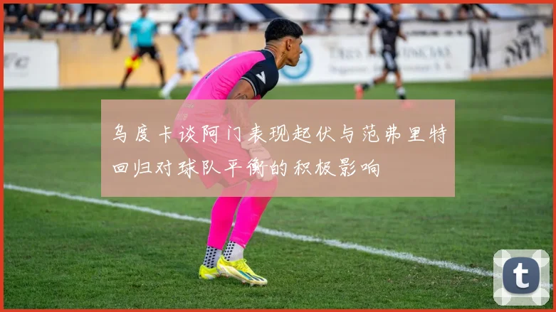 乌度卡谈阿门表现起伏与范弗里特回归对球队平衡的积极影响
