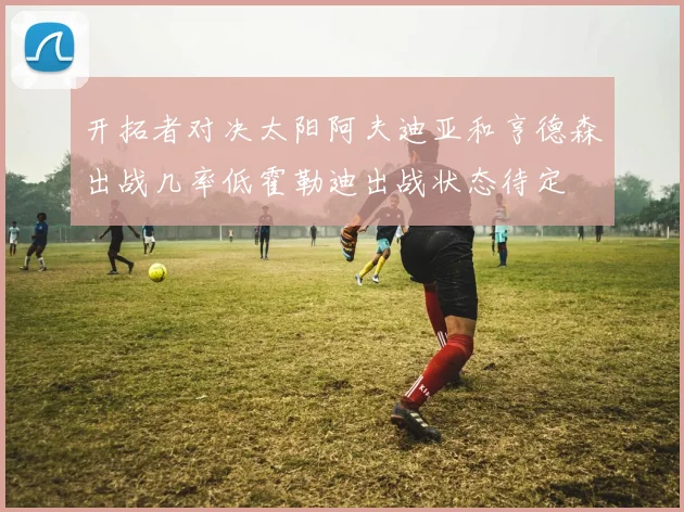 开拓者对决太阳阿夫迪亚和亨德森出战几率低霍勒迪出战状态待定