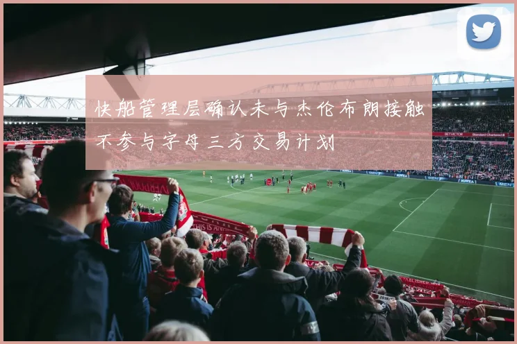 快船管理层确认未与杰伦布朗接触不参与字母三方交易计划