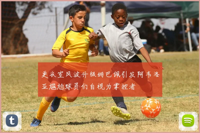更衣室风波升级姆巴佩引发阿韦洛亚尴尬球员们自视为掌控者