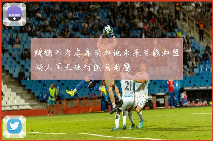 鹈鹕不考虑库明加他未来可能加盟湖人国王独行侠或老鹰
