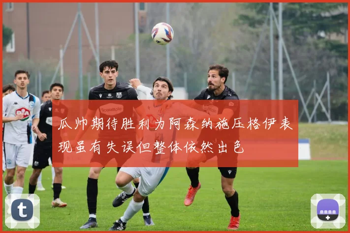 瓜帅期待胜利为阿森纳施压格伊表现虽有失误但整体依然出色