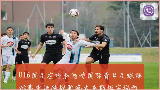 U16国足在呼和浩特国际青年足球锦标赛中逆转战胜塔吉克斯坦实现两连胜