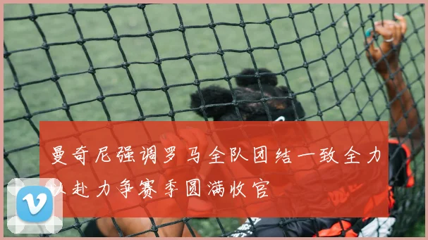 曼奇尼强调罗马全队团结一致全力以赴力争赛季圆满收官