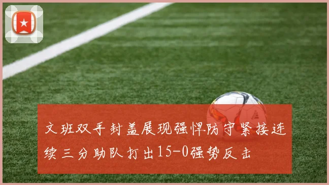 文班双手封盖展现强悍防守紧接连续三分助队打出15-0强势反击