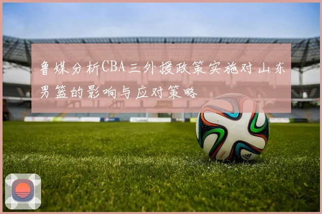 鲁媒分析CBA三外援政策实施对山东男篮的影响与应对策略