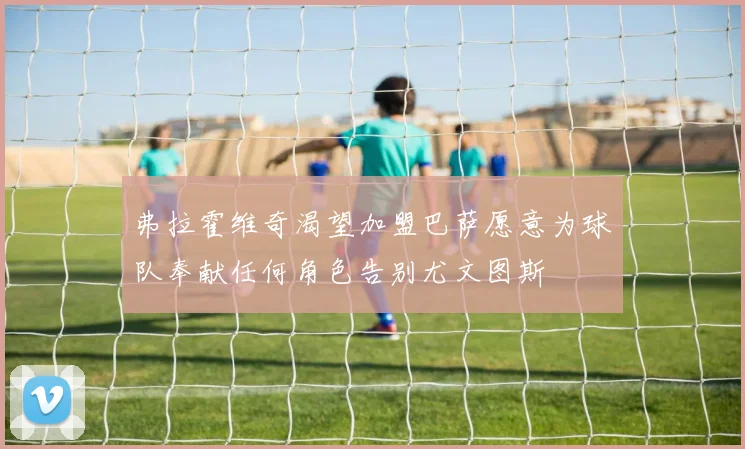弗拉霍维奇渴望加盟巴萨愿意为球队奉献任何角色告别尤文图斯