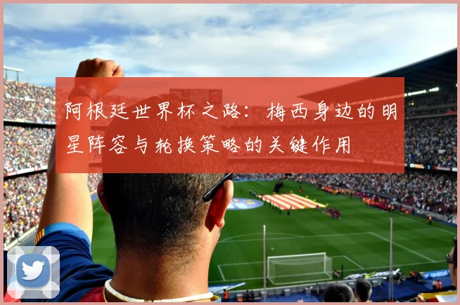 阿根廷世界杯之路：梅西身边的明星阵容与轮换策略的关键作用