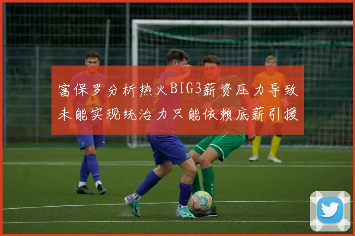 富保罗分析热火BIG3薪资压力导致未能实现统治力只能依赖底薪引援