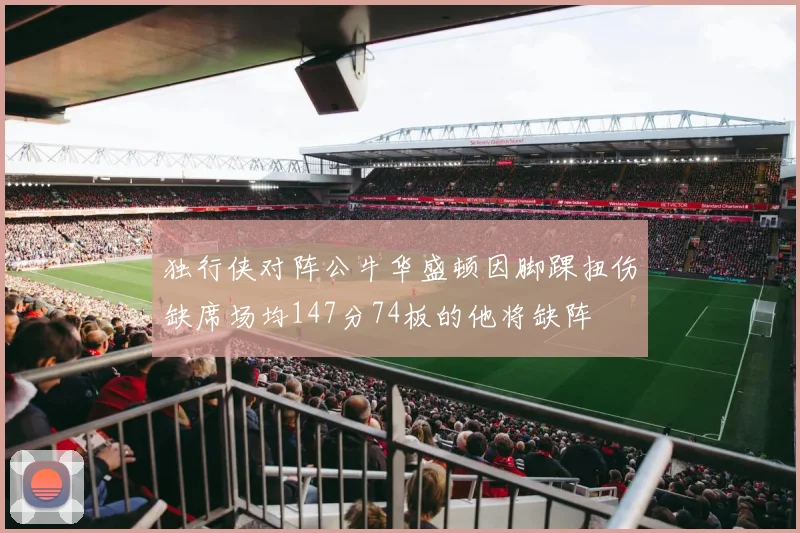 独行侠对阵公牛华盛顿因脚踝扭伤缺席场均147分74板的他将缺阵