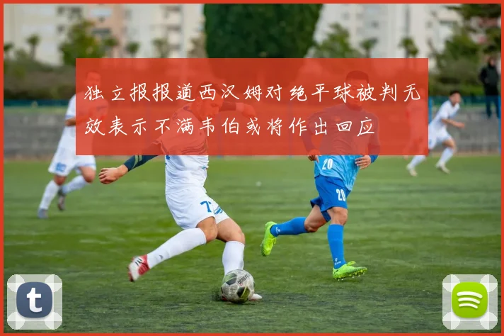 独立报报道西汉姆对绝平球被判无效表示不满韦伯或将作出回应