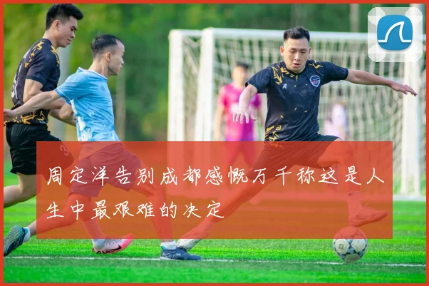 周定洋告别成都感慨万千称这是人生中最艰难的决定