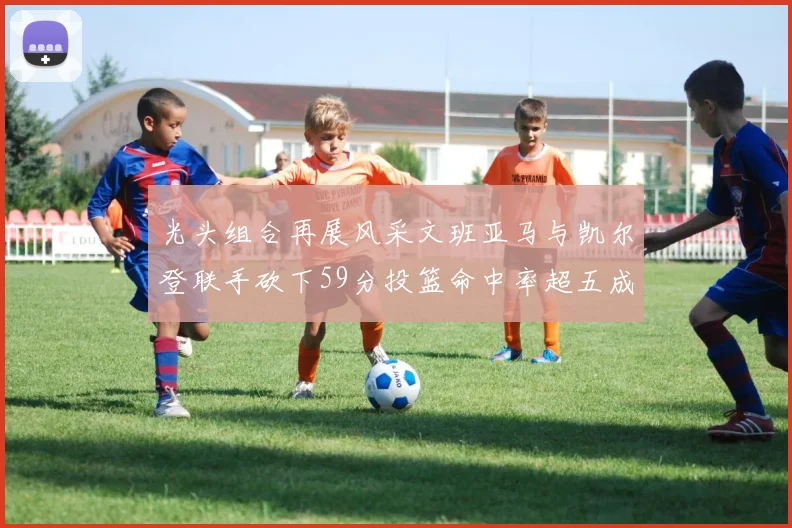 光头组合再展风采文班亚马与凯尔登联手砍下59分投篮命中率超五成