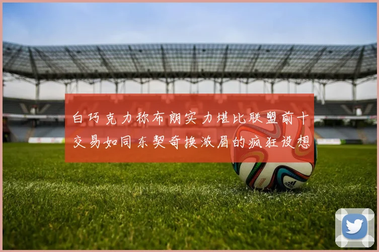 白巧克力称布朗实力堪比联盟前十交易如同东契奇换浓眉的疯狂设想