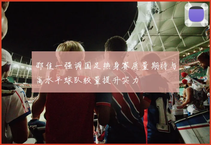 邵佳一强调国足热身赛质量期待与高水平球队较量提升实力